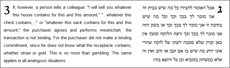 If, however, a person tells a colleague: "I will sell you whatever this house contains for this and this amount," "...whatever this chest contains,..." or "whatever this sack contains for this and this amount," the purchaser agrees and performs meshichah, the transaction is not binding. For the purchaser did not make a binding commitment, since he does not know what the receptacle contains, whether straw or gold. This is no more than gambling. The same applies in all analogous situations.